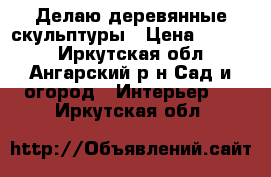 Делаю деревянные скульптуры › Цена ­ 1 500 - Иркутская обл., Ангарский р-н Сад и огород » Интерьер   . Иркутская обл.